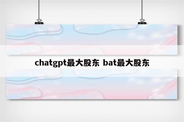 chatgpt最大股东 bat最大股东