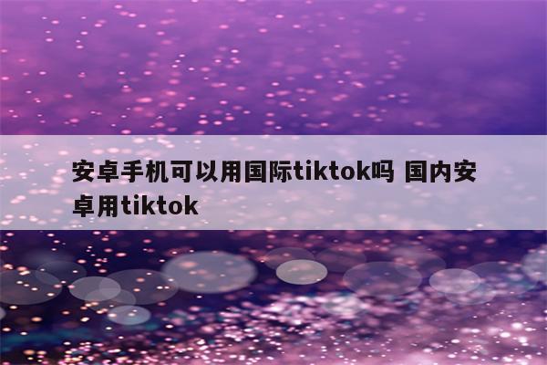 安卓手机可以用国际tiktok吗 国内安卓用tiktok