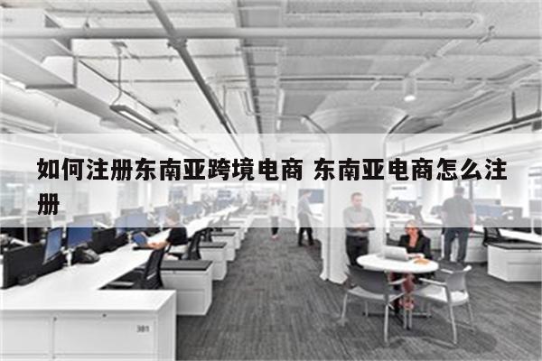 如何注册东南亚跨境电商 东南亚电商怎么注册