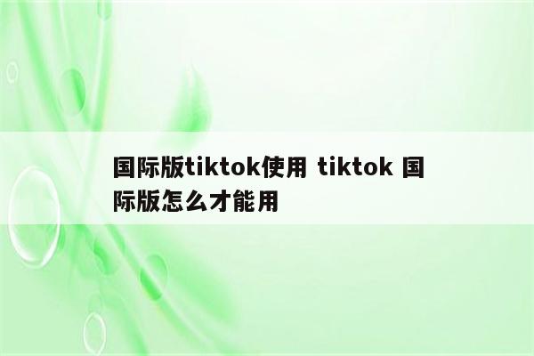 国际版tiktok使用 tiktok 国际版怎么才能用