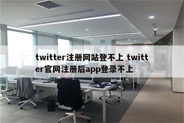 twitter注册网站登不上 twitter官网注册后app登录不上