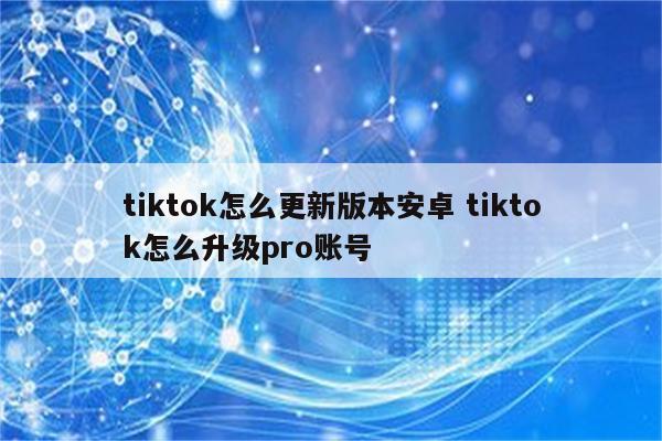 tiktok怎么更新版本安卓 tiktok怎么升级pro账号