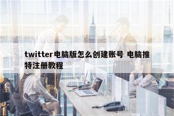 twitter电脑版怎么创建账号 电脑推特注册教程