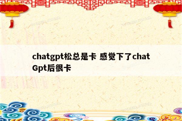 chatgpt松总是卡 感觉下了chatGpt后很卡