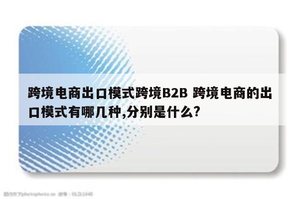 跨境电商出口模式跨境B2B 跨境电商的出口模式有哪几种,分别是什么?