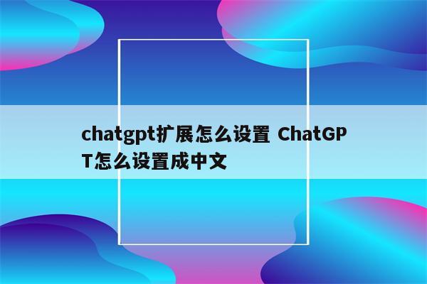 chatgpt扩展怎么设置 ChatGPT怎么设置成中文