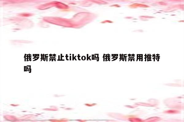 俄罗斯禁止tiktok吗 俄罗斯禁用推特吗