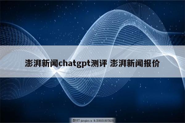 澎湃新闻chatgpt测评 澎湃新闻报价