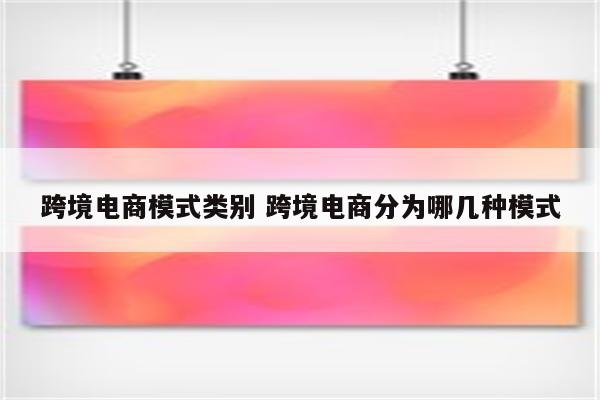 跨境电商模式类别 跨境电商分为哪几种模式