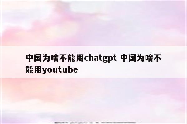 中国为啥不能用chatgpt 中国为啥不能用youtube