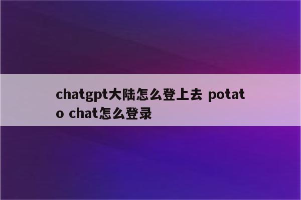 chatgpt大陆怎么登上去 potato chat怎么登录