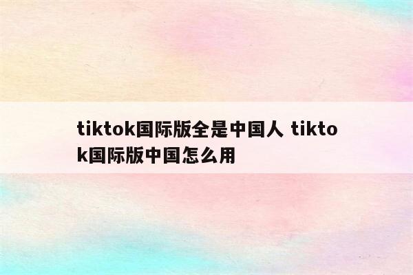 tiktok国际版全是中国人 tiktok国际版中国怎么用