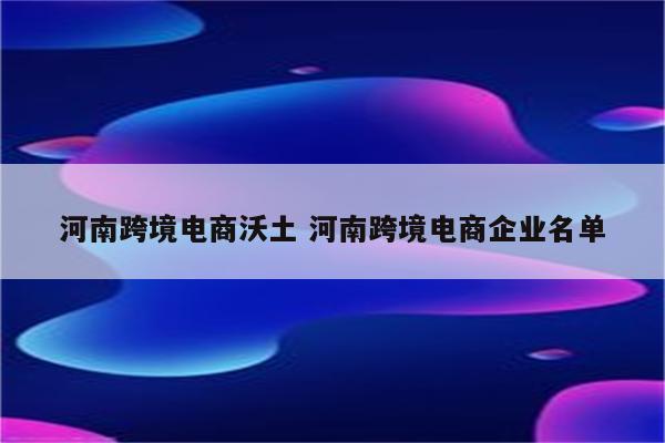 河南跨境电商沃土 河南跨境电商企业名单