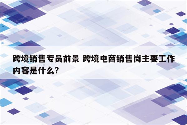 跨境销售专员前景 跨境电商销售岗主要工作内容是什么?