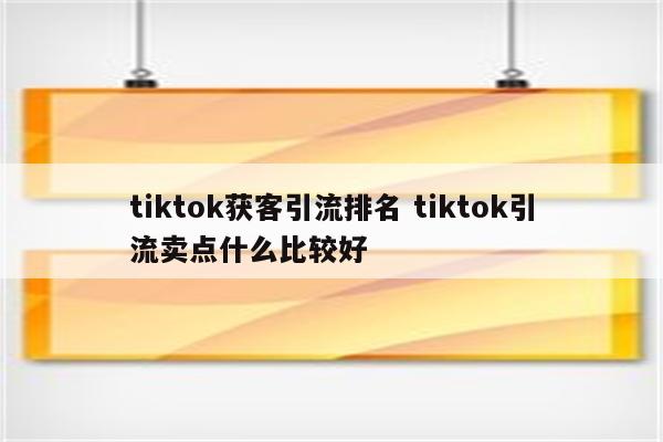 tiktok获客引流排名 tiktok引流卖点什么比较好