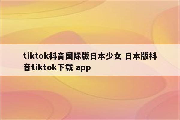 tiktok抖音国际版日本少女 日本版抖音tiktok下载 app