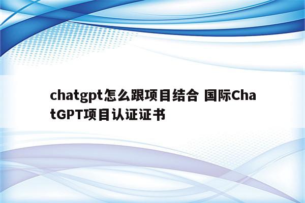 chatgpt怎么跟项目结合 国际ChatGPT项目认证证书