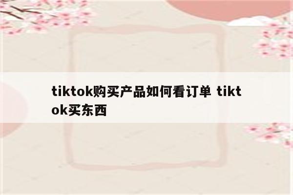 tiktok购买产品如何看订单 tiktok买东西