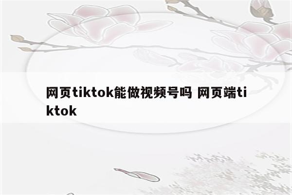 网页tiktok能做视频号吗 网页端tiktok