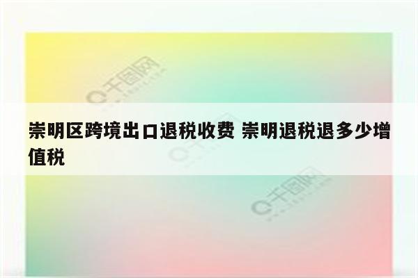 崇明区跨境出口退税收费 崇明退税退多少增值税