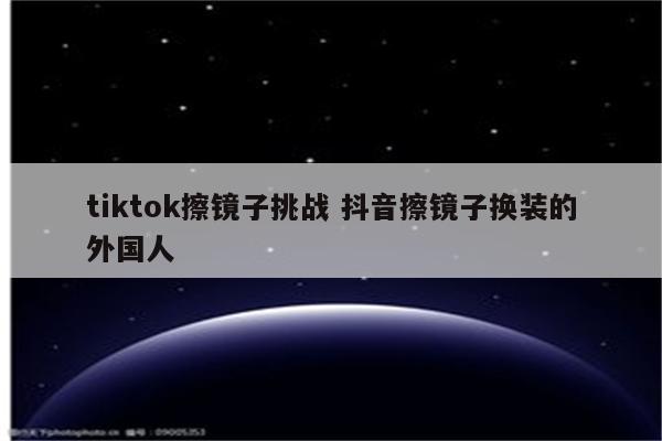 tiktok擦镜子挑战 抖音擦镜子换装的外国人