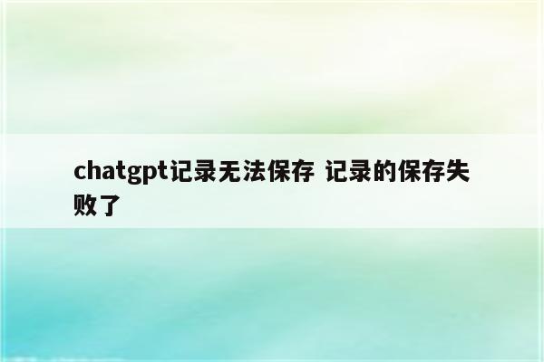 chatgpt记录无法保存 记录的保存失败了