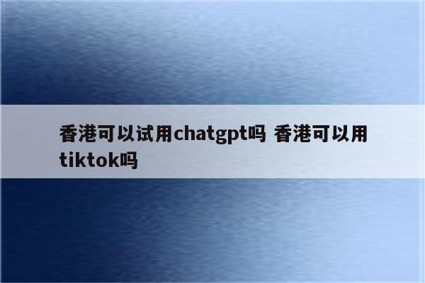 香港可以试用chatgpt吗 香港可以用tiktok吗