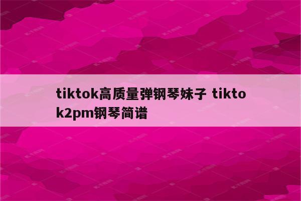 tiktok高质量弹钢琴妹子 tiktok2pm钢琴简谱