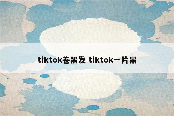 tiktok卷黑发 tiktok一片黑