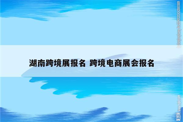 湖南跨境展报名 跨境电商展会报名