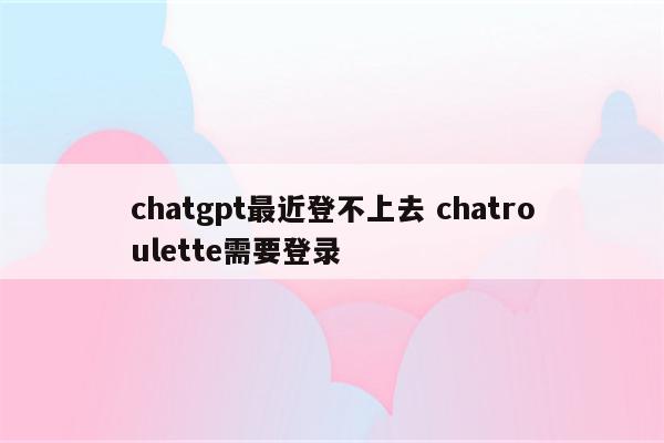 chatgpt最近登不上去 chatroulette需要登录