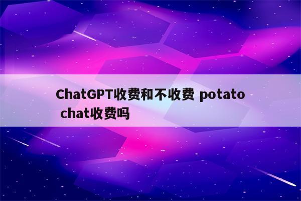 ChatGPT收费和不收费 potato chat收费吗