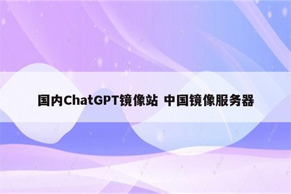 国内ChatGPT镜像站 中国镜像服务器