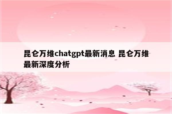 昆仑万维chatgpt最新消息 昆仑万维最新深度分析