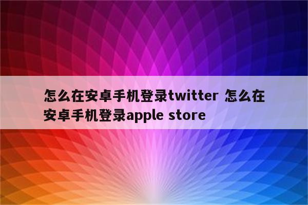 怎么在安卓手机登录twitter 怎么在安卓手机登录apple store