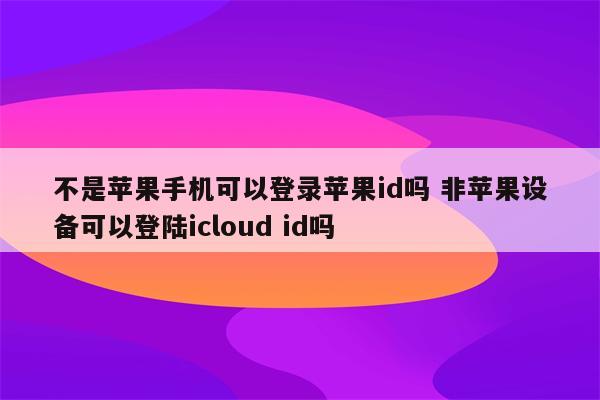 不是苹果手机可以登录苹果id吗 非苹果设备可以登陆icloud id吗