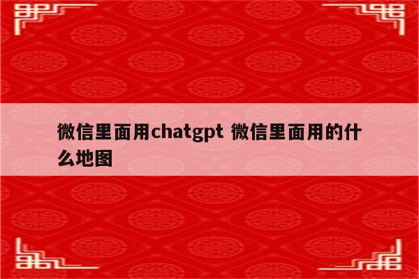 微信里面用chatgpt 微信里面用的什么地图