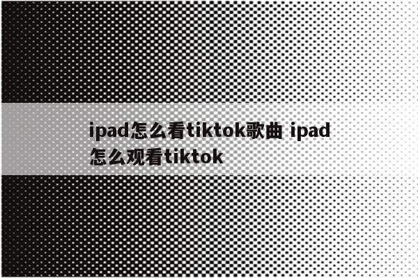 ipad怎么看tiktok歌曲 ipad怎么观看tiktok