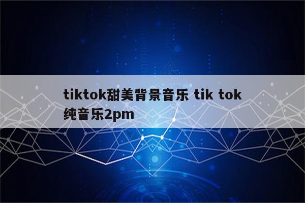 tiktok甜美背景音乐 tik tok纯音乐2pm