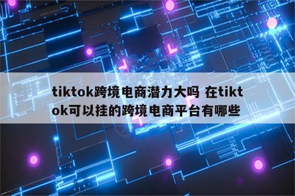 tiktok跨境电商潜力大吗 在tiktok可以挂的跨境电商平台有哪些