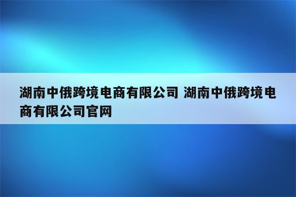 湖南中俄跨境电商有限公司 湖南中俄跨境电商有限公司官网