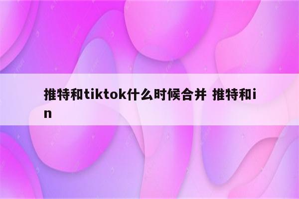 推特和tiktok什么时候合并 推特和in