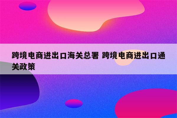 跨境电商进出口海关总署 跨境电商进出口通关政策