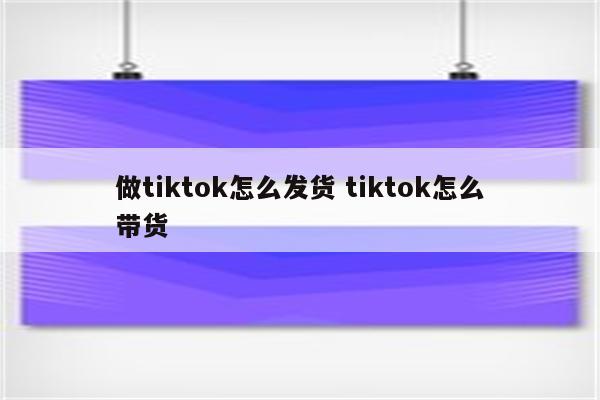 做tiktok怎么发货 tiktok怎么带货