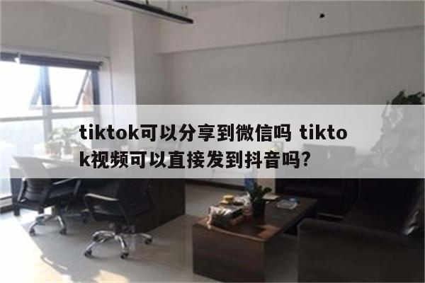 tiktok可以分享到微信吗 tiktok视频可以直接发到抖音吗?