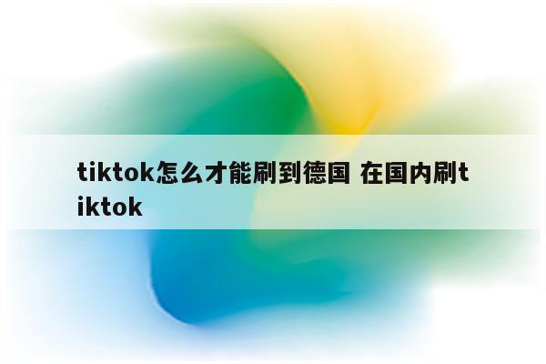 tiktok怎么才能刷到德国 在国内刷tiktok