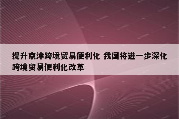 提升京津跨境贸易便利化 我国将进一步深化跨境贸易便利化改革