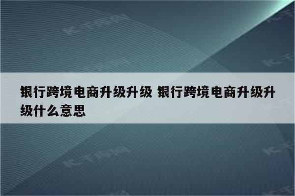 银行跨境电商升级升级 银行跨境电商升级升级什么意思