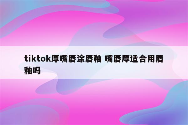 tiktok厚嘴唇涂唇釉 嘴唇厚适合用唇釉吗