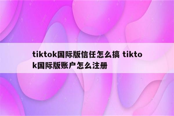 tiktok国际版信任怎么搞 tiktok国际版账户怎么注册